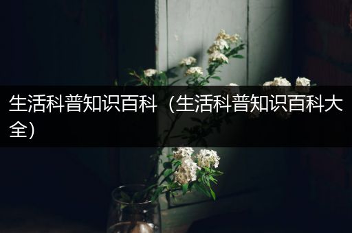 生活科普知识百科（生活科普知识百科大全）