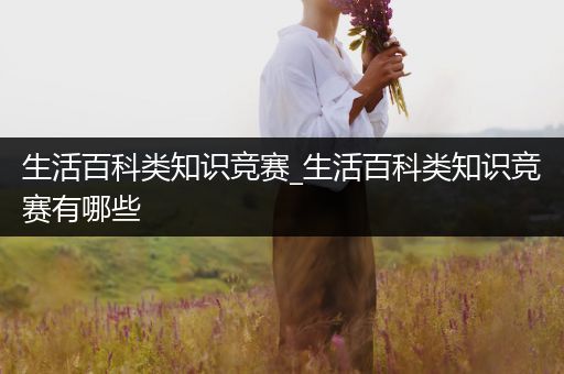 生活百科类知识竞赛_生活百科类知识竞赛有哪些