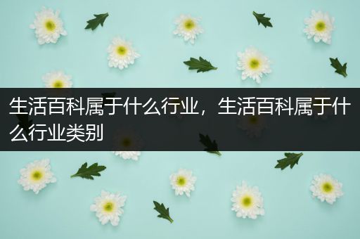 生活百科属于什么行业，生活百科属于什么行业类别