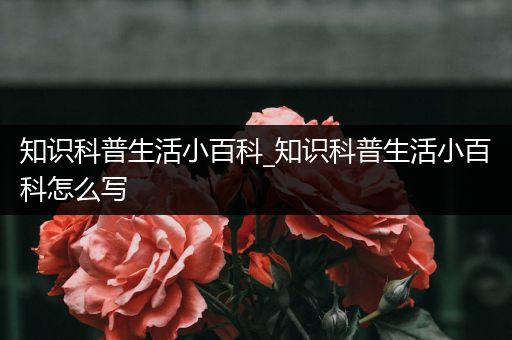 知识科普生活小百科_知识科普生活小百科怎么写