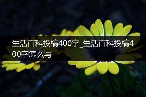 生活百科投稿400字_生活百科投稿400字怎么写