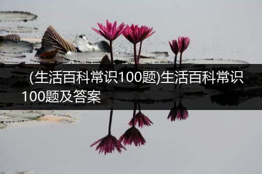 （生活百科常识100题)生活百科常识100题及答案