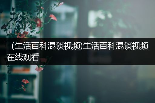 （生活百科混谈视频)生活百科混谈视频在线观看