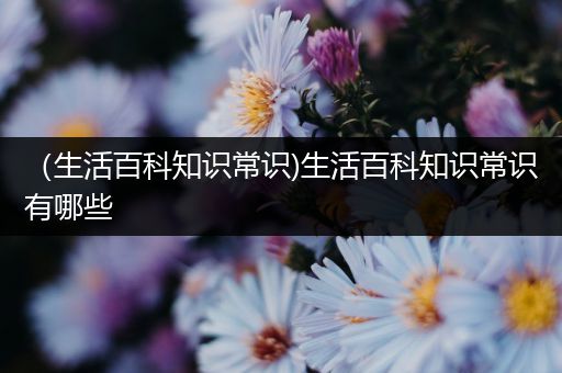 （生活百科知识常识)生活百科知识常识有哪些