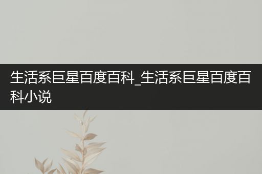 生活系巨星百度百科_生活系巨星百度百科小说