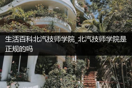 生活百科北汽技师学院_北汽技师学院是正规的吗