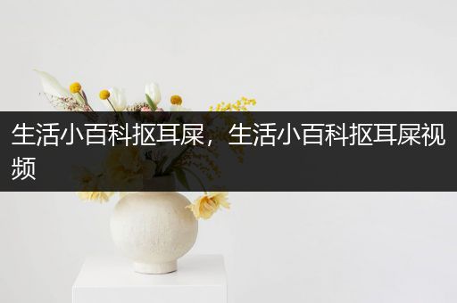 生活小百科抠耳屎，生活小百科抠耳屎视频