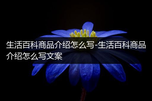 生活百科商品介绍怎么写-生活百科商品介绍怎么写文案