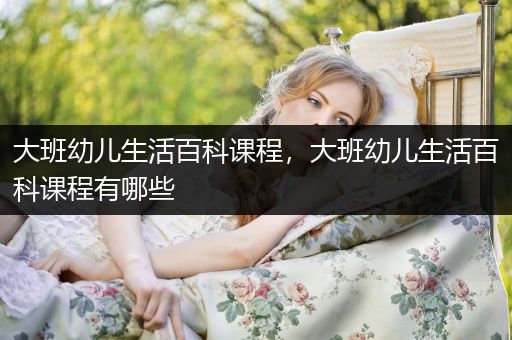 大班幼儿生活百科课程，大班幼儿生活百科课程有哪些