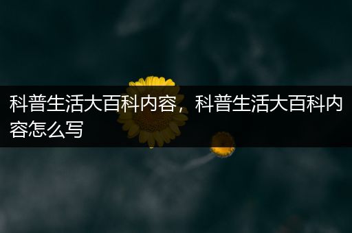 科普生活大百科内容，科普生活大百科内容怎么写