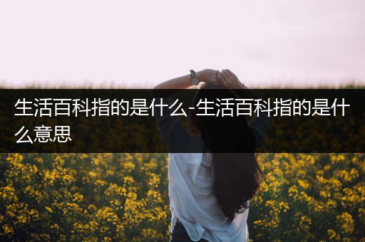 生活百科指的是什么-生活百科指的是什么意思