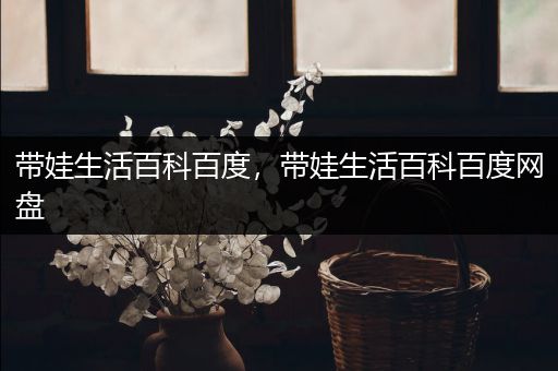 带娃生活百科百度，带娃生活百科百度网盘