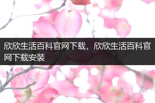 欣欣生活百科官网下载，欣欣生活百科官网下载安装