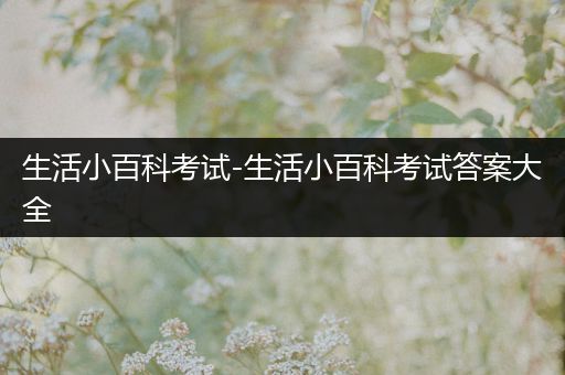 生活小百科考试-生活小百科考试答案大全