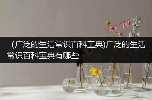 （广泛的生活常识百科宝典)广泛的生活常识百科宝典有哪些