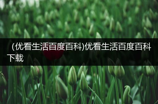 （优看生活百度百科)优看生活百度百科下载
