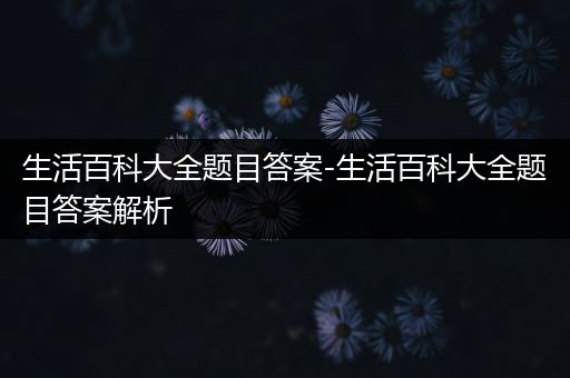 生活百科大全题目答案-生活百科大全题目答案解析