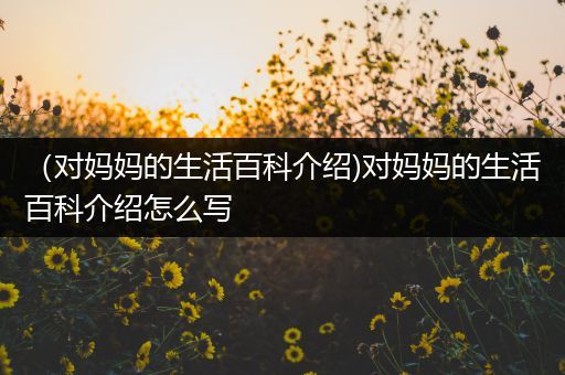 （对妈妈的生活百科介绍)对妈妈的生活百科介绍怎么写