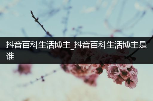 抖音百科生活博主_抖音百科生活博主是谁