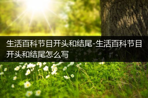 生活百科节目开头和结尾-生活百科节目开头和结尾怎么写