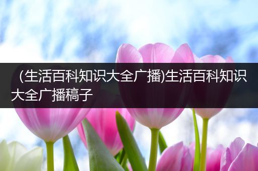 （生活百科知识大全广播)生活百科知识大全广播稿子