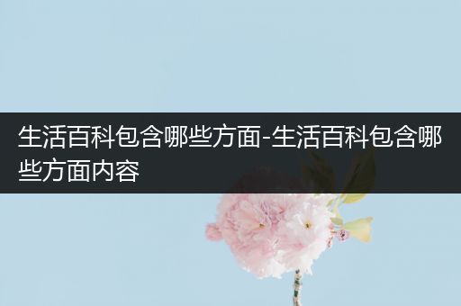 生活百科包含哪些方面-生活百科包含哪些方面内容