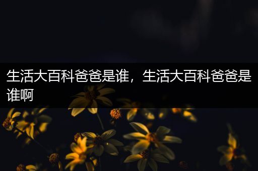 生活大百科爸爸是谁，生活大百科爸爸是谁啊