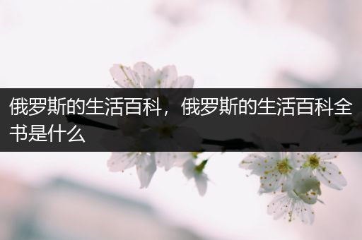 俄罗斯的生活百科，俄罗斯的生活百科全书是什么