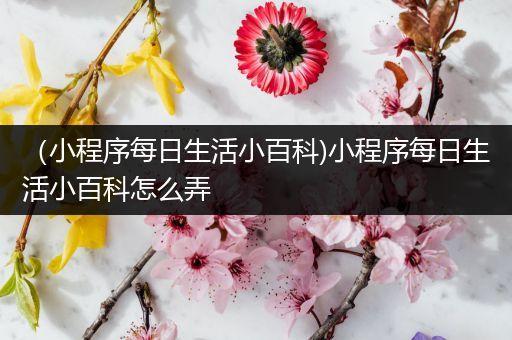 （小程序每日生活小百科)小程序每日生活小百科怎么弄