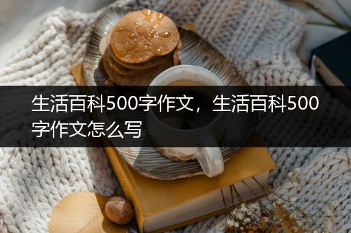 生活百科500字作文，生活百科500字作文怎么写