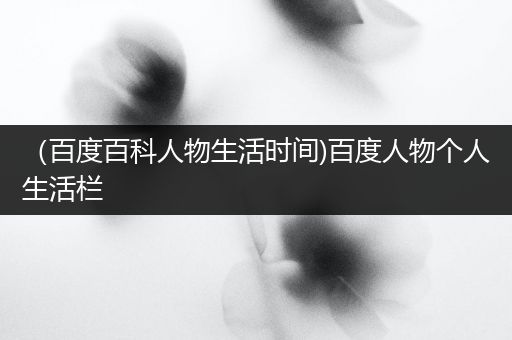 （百度百科人物生活时间)百度人物个人生活栏