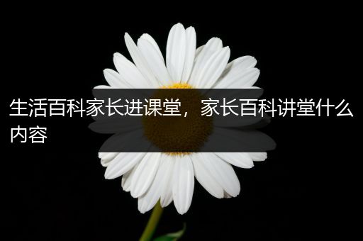 生活百科家长进课堂，家长百科讲堂什么内容