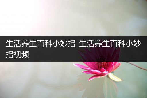 生活养生百科小妙招_生活养生百科小妙招视频