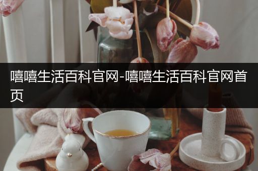 嘻嘻生活百科官网-嘻嘻生活百科官网首页