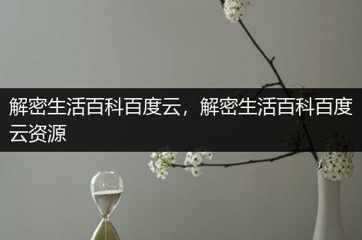 解密生活百科百度云，解密生活百科百度云资源