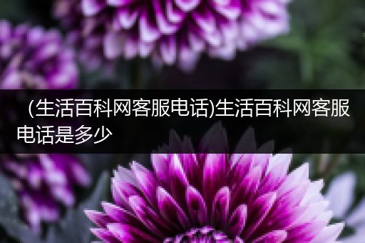 （生活百科网客服电话)生活百科网客服电话是多少