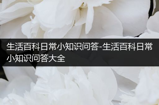 生活百科日常小知识问答-生活百科日常小知识问答大全