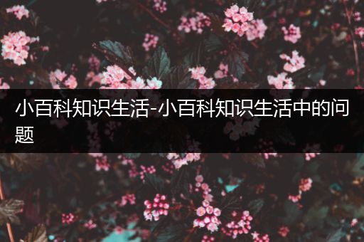 小百科知识生活-小百科知识生活中的问题