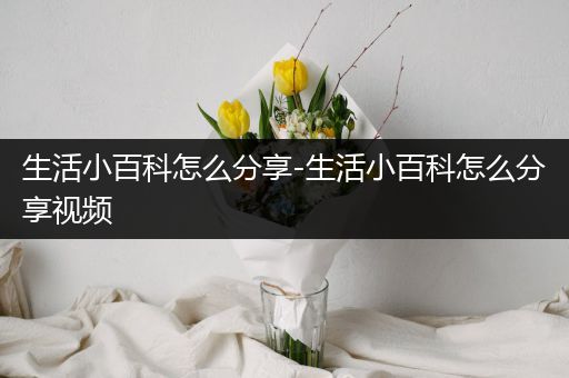 生活小百科怎么分享-生活小百科怎么分享视频