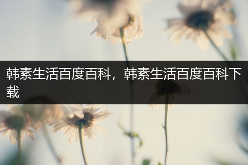 韩素生活百度百科，韩素生活百度百科下载