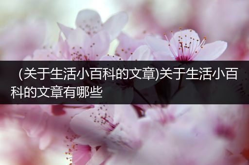 （关于生活小百科的文章)关于生活小百科的文章有哪些