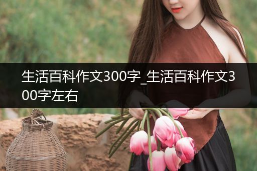 生活百科作文300字_生活百科作文300字左右