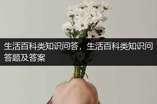 生活百科类知识问答，生活百科类知识问答题及答案