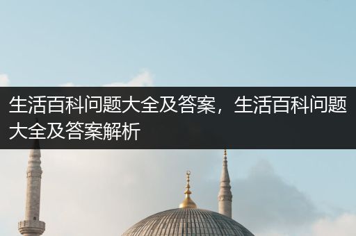 生活百科问题大全及答案，生活百科问题大全及答案解析