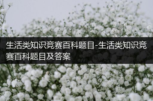 生活类知识竞赛百科题目-生活类知识竞赛百科题目及答案