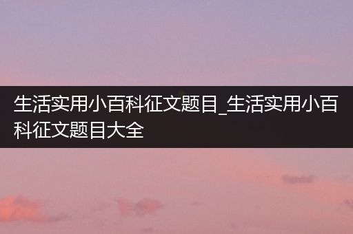 生活实用小百科征文题目_生活实用小百科征文题目大全