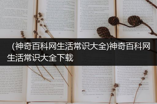 （神奇百科网生活常识大全)神奇百科网生活常识大全下载