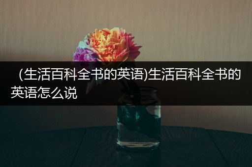 （生活百科全书的英语)生活百科全书的英语怎么说