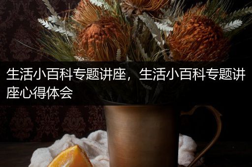 生活小百科专题讲座，生活小百科专题讲座心得体会