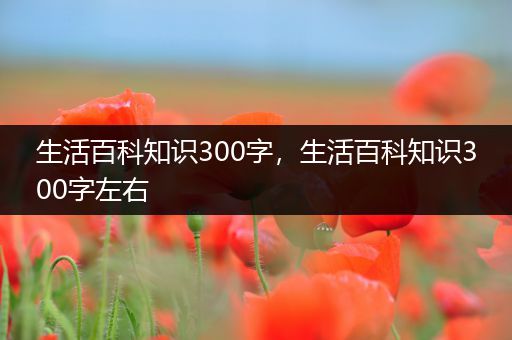 生活百科知识300字，生活百科知识300字左右